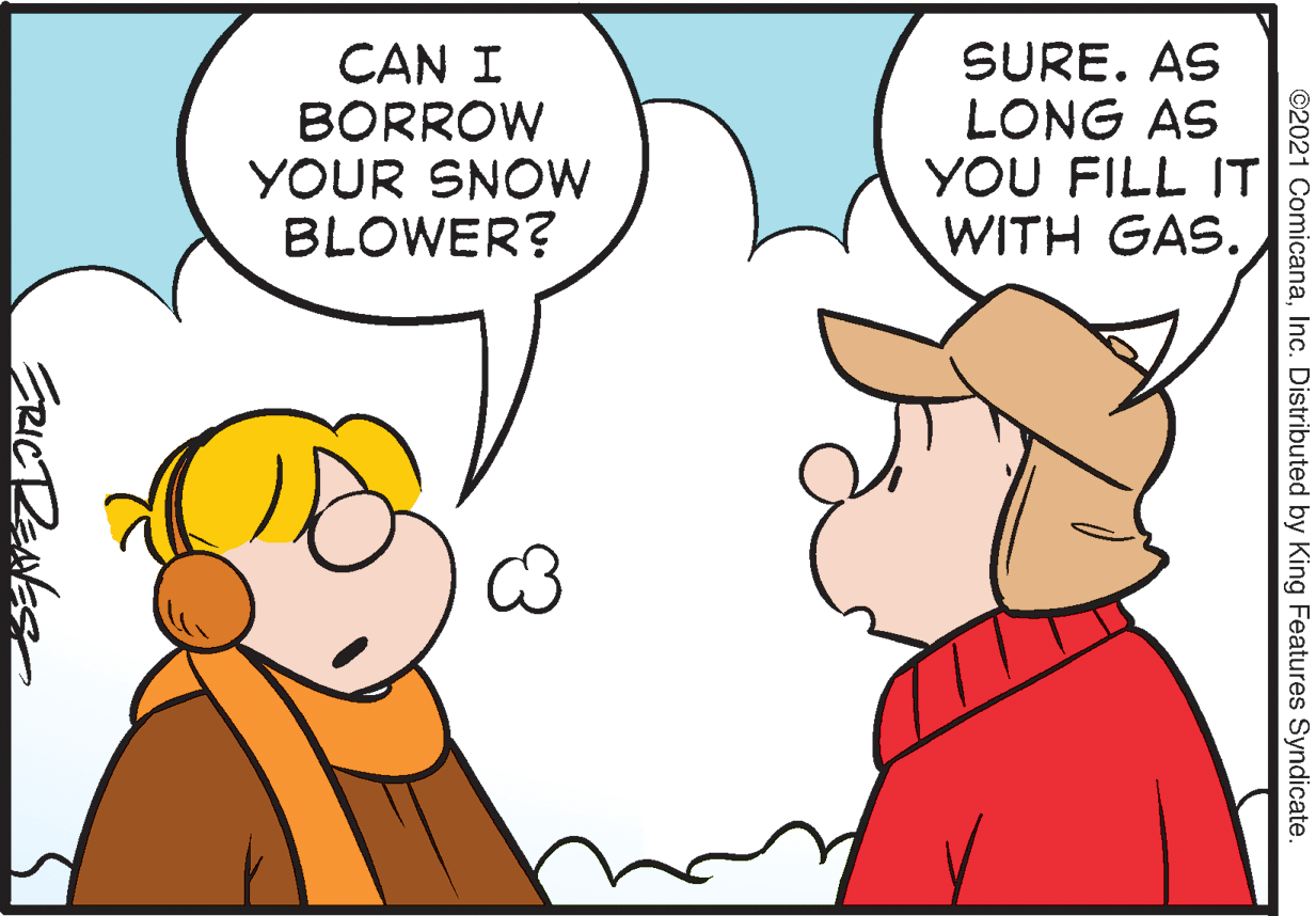 Happy OCR: CAN I BORROW YOUR SNOW BLOWER? SURE. AS LONG AS YOU FILL IT WITH GAS. ©2021 ComicanaInc. Distributed by King Features Syndicate FRICTRENES CAN I BORROW YOUR SNOW BLOWER? SURE. AS LONG AS YOU FILL IT WITH GAS. ©2021 ComicanaInc. Distributed by King Features Syndicate FRICTRENES