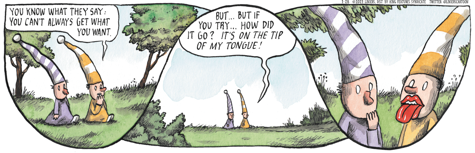 Handwriting OCR: 2021 LINIESBY KING FEATURES SYNDICATE TWITER: CLINIERSCARTOON YOU KNOW WHAT THEY SAY: YOU CAN'T ALWAYS GET WHAT YOU WANT BUT... BUT IF YOU TRY... HOW DID IT GO ? IT'S ON THE TIP OF MY TONGUE ! 2021 LINIESBY KING FEATURES SYNDICATE TWITER: CLINIERSCARTOON YOU KNOW WHAT THEY SAY: YOU CAN'T ALWAYS GET WHAT YOU WANT BUT... BUT IF YOU TRY... HOW DID IT GO ? IT'S ON THE TIP OF MY TONGUE !
