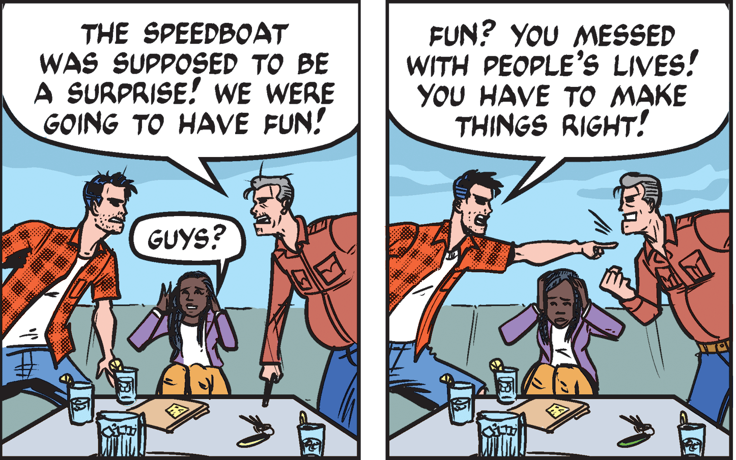 Comics OCR: THE SPEEDBOAT WAS SUPPOSED TO BE A SURPRISE! WE WERE GOING TO HAVE FUN! FUN? YOU MESSED WITH PEOPLE'S LIVES! YOU HAVE TO MAKE THINGS RIGHT! GUYS? THE SPEEDBOAT WAS SUPPOSED TO BE A SURPRISE! WE WERE GOING TO HAVE FUN! FUN? YOU MESSED WITH PEOPLE'S LIVES! YOU HAVE TO MAKE THINGS RIGHT! GUYS?