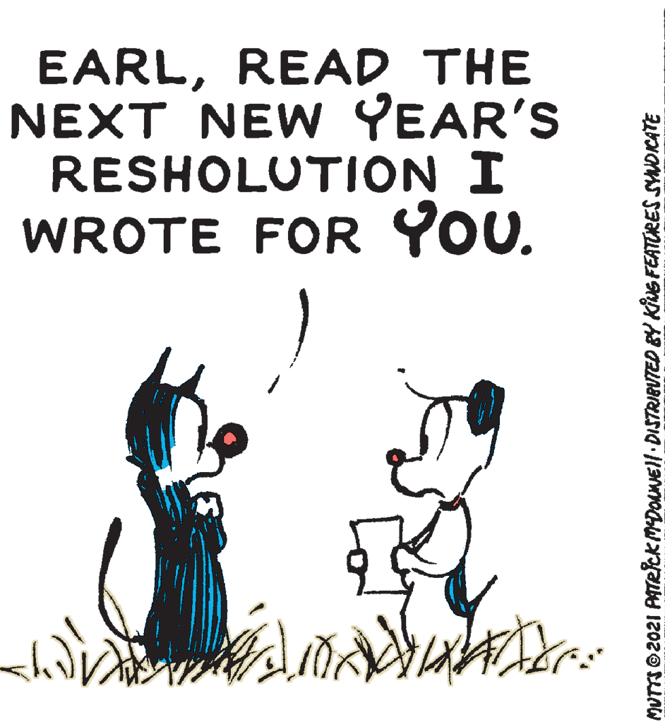 Drawing OCR: EARLREAD THE NEXT NEW YEAR'S RESHOLUTION I WROTE FOR YOU. MUTTS ©2021 PATRckMDOANEll DISTRIBUTED BY KING FEATURES SUDICATE EARLREAD THE NEXT NEW YEAR'S RESHOLUTION I WROTE FOR YOU. MUTTS ©2021 PATRckMDOANEll DISTRIBUTED BY KING FEATURES SUDICATE