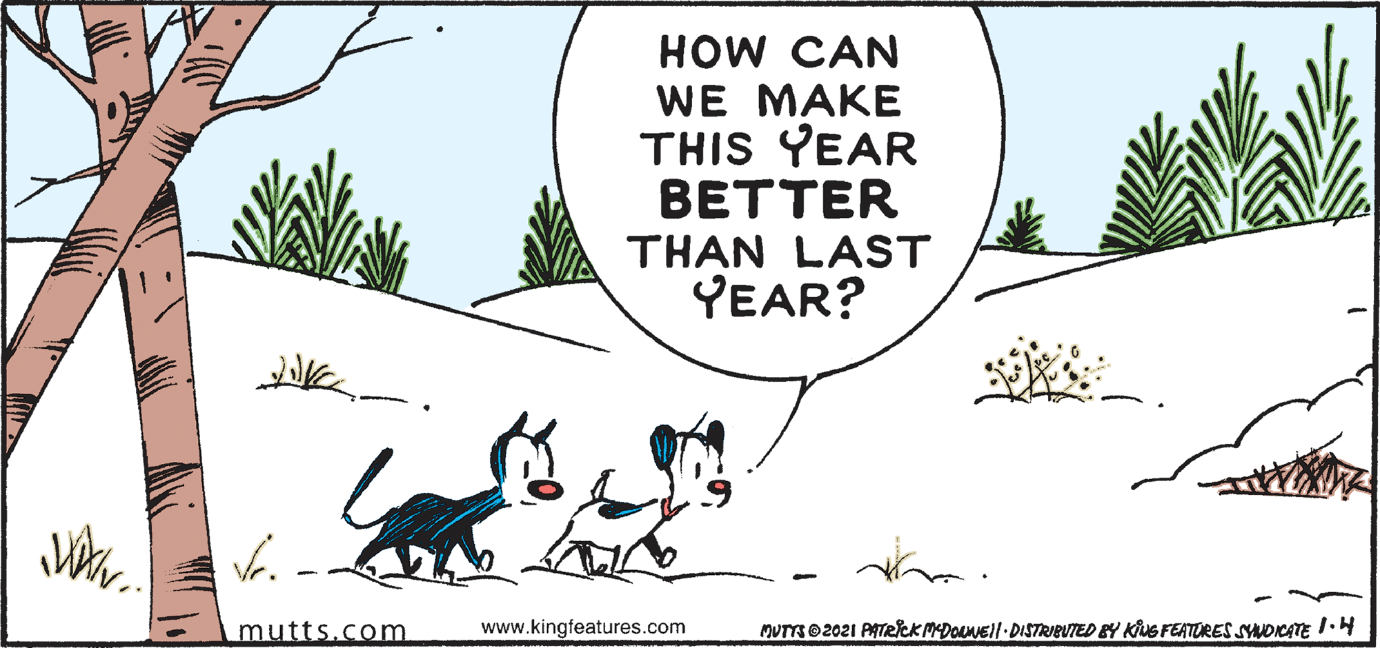 Adaptation OCR: HOW CAN WE MAKE THIS YEAR BETTER THAN LAST YEAR? mutts.com www.kingfeatures.com MUTTR 2021 PATRICKMEDOLNE!!-DISTRIBUTED BY KING FEATURES SNOICATE I.4 HOW CAN WE MAKE THIS YEAR BETTER THAN LAST YEAR? mutts.com www.kingfeatures.com MUTTR 2021 PATRICKMEDOLNE!!-DISTRIBUTED BY KING FEATURES SNOICATE I.4