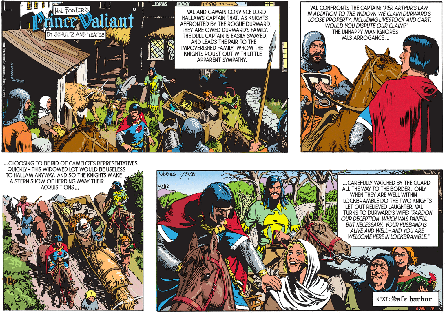 Art OCR: ? HAL FOSTER'S VAL AND GAWAIN CONVINCE LORD HALLAM'S CAPTAIN THATAS KNIGHTS AFFRONTED BY THE ROGUE DURWARDTHEY ARE OWED DURWARD'S FAMILY. THE DULL CAPTAIN IS EASILY SWAYEDAND LEADS THE PAIR TO THE IMPOVERISHED FAMILYWHOM THE KNIGHTS ROUST OUT WITH LITTLE APPARENT SYMPATHY. Prince Valiant BY SCHULTZ AND YEATES VAL CONFRONTS THE CAPTAIN: "PER ARTHUR'S LAWWE CLAIM DURWARD'S LOOSE PROPERTYINCLUDING LIVESTOCK AND CART. WOULD YOU DISPUTE OUR CLAIM?" THE UNHAPPY MAN IGNORES VALS ARROGANCE ... .CHOOSING TO BE RID OF CAMELOT'S REPRESENTATIVES QUICKLY - THIS WIDOWED LOT WOULD BE USELESS TO HALLAM ANYWAY. AND SO THE KNIGHTS MAKE A STERN SHOW OF HERDING AWAY THEIR ACQUISITIONS. YEATES S1/21 .„CAREFULLY WATCHED BY THE GUARD ALL THE WAY TO THE BORDER. ONLY WHEN THEY ARE WELL WITHIN LOCKBRAMBLE DO THE TWO KNIGHTS LET OUT RELIEVED LAUGHTER. VAL TURNS TO DURWARD'S WIFE: "PARDON OUR DECEPTIONWHICH WAS PAINFUL BUT NECESSARYYOUR HUSBAND IS 4382 ALIVE AND WELL- AND YOU ARE WELCOME HERE IN LOCKBRAMBLE." NEXT: Sufe harbor ? ? HAL FOSTER'S VAL AND GAWAIN CONVINCE LORD HALLAM'S CAPTAIN THATAS KNIGHTS AFFRONTED BY THE ROGUE DURWARDTHEY ARE OWED DURWARD'S FAMILY. THE DULL CAPTAIN IS EASILY SWAYEDAND LEADS THE PAIR TO THE IMPOVERISHED FAMILYWHOM THE KNIGHTS ROUST OUT WITH LITTLE APPARENT SYMPATHY. Prince Valiant BY SCHULTZ AND YEATES VAL CONFRONTS THE CAPTAIN: "PER ARTHUR'S LAWIN ADDITION TO THE WIDOWWE CLAIM DURWARD'S LOOSE PROPERTYINCLUDING LIVESTOCK AND CART. WOULD YOU DISPUTE OUR CLAIM?" THE UNHAPPY MAN IGNORES VALS ARROGANCE ... .CHOOSING TO BE RID OF CAMELOT'S REPRESENTATIVES QUICKLY - THIS WIDOWED LOT WOULD BE USELESS TO HALLAM ANYWAY. AND SO THE KNIGHTS MAKE A STERN SHOW OF HERDING AWAY THEIR ACQUISITIONS. YEATES S1/21 .„CAREFULLY WATCHED BY THE GUARD ALL THE WAY TO THE BORDER. ONLY WHEN THEY ARE WELL WITHIN LOCKBRAMBLE DO THE TWO KNIGHTS LET OUT RELIEVED LAUGHTER. VAL TURNS TO DURWARD'S WIFE: "PARDON OUR DECEPTIONWHICH WAS PAINFUL BUT NECESSARYYOUR HUSBAND IS 4382 ALIVE AND WELL- AND YOU ARE WELCOME HERE IN LOCKBRAMBLE." NEXT: Sufe harbor ?