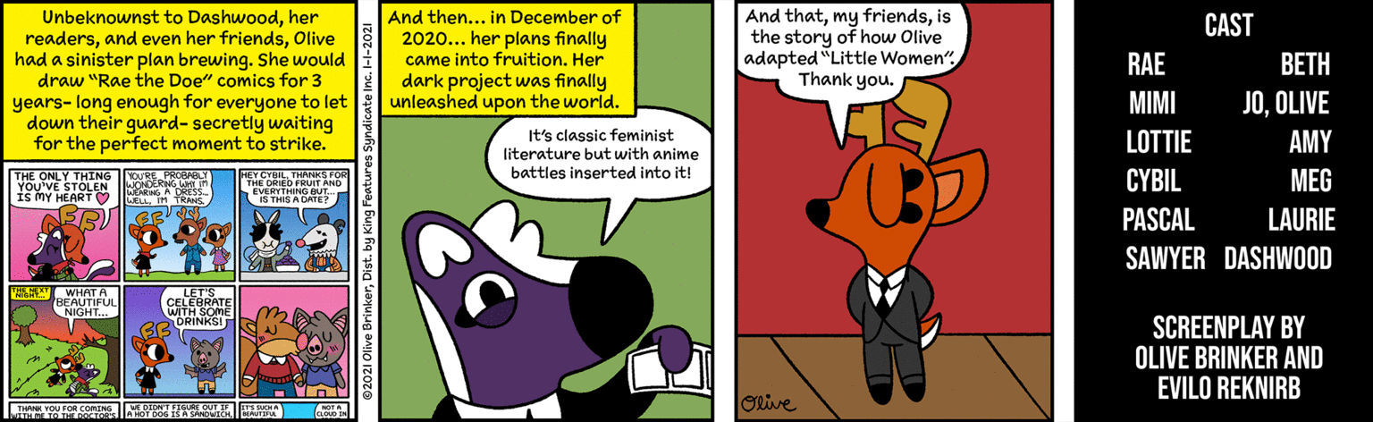 Art OCR: Unbeknownst to Dashwoodher readersOlive had a sinister plan brewing. She would draw "Rae the Doe" comics for 3 years- long enough for everyone to let down their guard- secretly waiting for the perfect moment to strike. And then... in December of 2020... her plans finally came into fruition. Her dark project was finally unleashed upon the world. And thatis the story of how Olive adapted "Little Women"Thank you. CAST RAE BETH MIMI JOOLIVE It's classic feminist literature but with anime battles inserted into it! LOTTIE AMY THE ONLY THING OURE PROBABLY YOU'VE STOLEN ERW Is mY HEART O | HEY CYBILTHANKS FOR RE DRIED PUIT AND IS THIS A DRTE CYBIL MEG PASCAL LAURIE SAWYER DASHWOOD A WHAT A CELEBRATE WTH SOME RINKSI SCREENPLAY BY OLIVE BRINKER AND EVILO REKNIRB ORive Unbeknownst to Dashwoodher readersand even her friendsOlive had a sinister plan brewing. She would draw "Rae the Doe" comics for 3 years- long enough for everyone to let down their guard- secretly waiting for the perfect moment to strike. And then... in December of 2020... her plans finally came into fruition. Her dark project was finally unleashed upon the world. And thatmy friendsis the story of how Olive adapted "Little Women"Thank you. CAST RAE BETH MIMI JOOLIVE It's classic feminist literature but with anime battles inserted into it! LOTTIE AMY THE ONLY THING OURE PROBABLY YOU'VE STOLEN ERW Is mY HEART O | HEY CYBILTHANKS FOR RE DRIED PUIT AND IS THIS A DRTE CYBIL MEG PASCAL LAURIE SAWYER DASHWOOD A WHAT A CELEBRATE WTH SOME RINKSI SCREENPLAY BY OLIVE BRINKER AND EVILO REKNIRB ORive