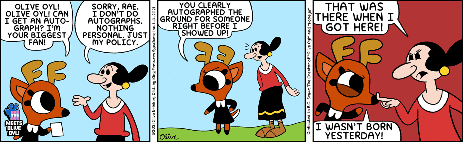 Conversation OCR: OLIVE OYL! OLIVE OYL! CAN I GET AN AUTO- GRAPH? I'M YOUR BIGGEST FAN! SORRYRAE. I DON'T DO AUTOGRAPHS. NOTHING PERSONAL. JUST MY POLICY. YOU CLEARLY AUTOGRAPHED THE GROUND FOR SOMEONE RIGHT BEFORE I SHOWED UP! THAT WAS THERE WHEN I GOT HERE! FB MEETS OLIVE OYL! I WASN'T BORN YESTERDAY! ORive to E.C. SegarThe Creator of "Olive Oy" and "F OLIVE OYL! OLIVE OYL! CAN I GET AN AUTO- GRAPH? I'M YOUR BIGGEST FAN! SORRYRAE. I DON'T DO AUTOGRAPHS. NOTHING PERSONAL. JUST MY POLICY. YOU CLEARLY AUTOGRAPHED THE GROUND FOR SOMEONE RIGHT BEFORE I SHOWED UP! THAT WAS THERE WHEN I GOT HERE! FB MEETS OLIVE OYL! I WASN'T BORN YESTERDAY! ORive to E.C. SegarThe Creator of "Olive Oy" and "F