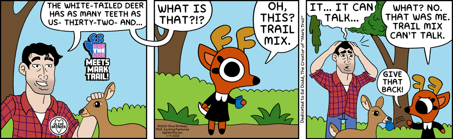Adaptation OCR: THE WHITE-TAILED DEER HAS AS MANY TEETH AS US- THIRTY-TWO- AND... OHTHIS? TRAIL MIX. WHAT IS THAT?!? IT... IT CAN TALK... WHAT? NO. THAT WAS ME. TRAIL MIX CAN'T TALK. THE ???TS MARK TRAIL! GIVE THAT BACK! 02021 Ofive BrinkerDist. by king Features Syndicate inc. 1-7-2021 Dedicated to Ed DoddThe Creator of "Mark Trail" THE WHITE-TAILED DEER HAS AS MANY TEETH AS US- THIRTY-TWO- AND... OHTHIS? TRAIL MIX. WHAT IS THAT?!? IT... IT CAN TALK... WHAT? NO. THAT WAS ME. TRAIL MIX CAN'T TALK. THE ???TS MARK TRAIL! GIVE THAT BACK! 02021 Ofive BrinkerDist. by king Features Syndicate inc. 1-7-2021 Dedicated to Ed DoddThe Creator of "Mark Trail"