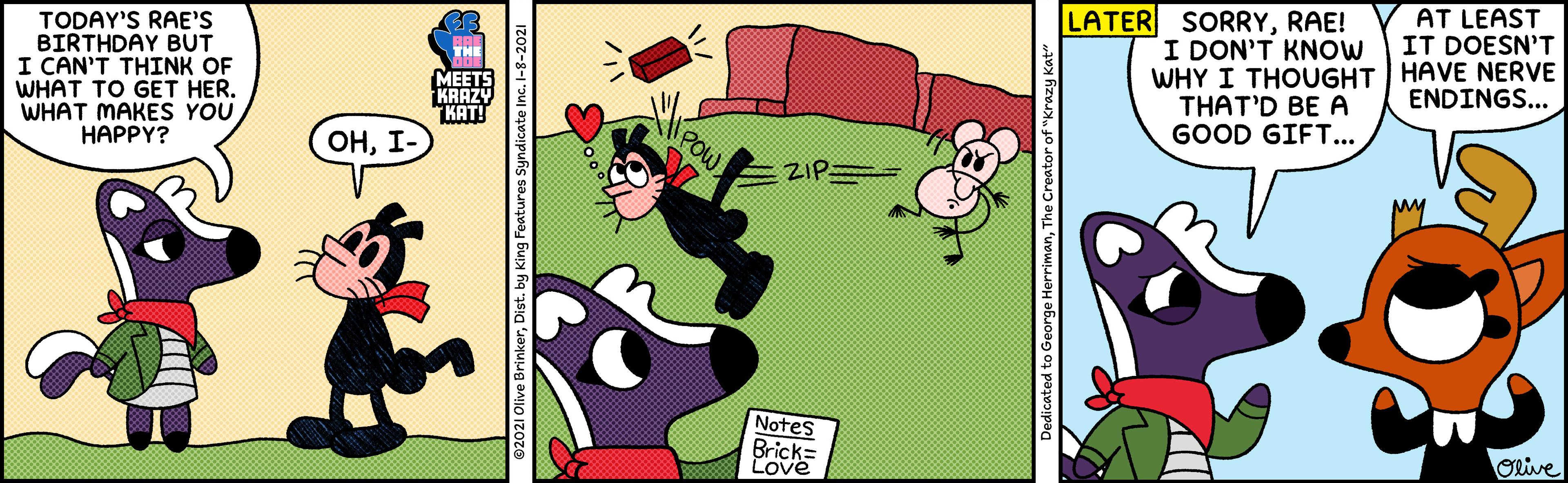 Publication OCR: AT LEAST IT DOESN'T LATER SORRYRAE! TODAY'S RAE'S BIRTHDAY BUT I CAN'T THINK OF WHAT TO GET HER. WHAT MAKES YOU HAPPY? I DON'T KNOW WHY I THOUGHT HAVE NERVE THAT'D BE A GOOD GIFT... ENDINGS... MEETS KRAZY KAT! ZIP= POW ???- Notes Olive Brick= Love Dedicated to George HerrimanThe Creator of "Krazy Kat" AT LEAST IT DOESN'T LATER SORRYRAE! TODAY'S RAE'S BIRTHDAY BUT I CAN'T THINK OF WHAT TO GET HER. WHAT MAKES YOU HAPPY? I DON'T KNOW WHY I THOUGHT HAVE NERVE THAT'D BE A GOOD GIFT... ENDINGS... MEETS KRAZY KAT! ZIP= POW ???- Notes Olive Brick= Love Dedicated to George HerrimanThe Creator of "Krazy Kat"