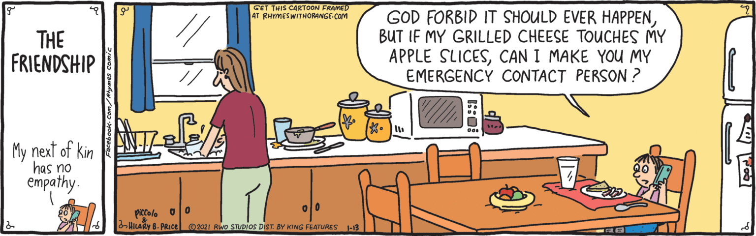 Job OCR: GET THIS CARTOON FRAMED 4T RHYMESWITHORANGE-COM THE FRIENDSHIP GOD FORBID IT SHOULD EVER HAPPENBUT IF MY GRILLED CHEESE TOUCHES MY APPLE SLICESCAN I MAKE YOU MY EMERGENCY CONTACT PERSON ? My next of kin has no empathy. piccolo HILARY B. PRIce © 2021 RWo STUDIOS DIST. BY KING FEATURES -13 GET THIS CARTOON FRAMED 4T RHYMESWITHORANGE-COM THE FRIENDSHIP GOD FORBID IT SHOULD EVER HAPPENBUT IF MY GRILLED CHEESE TOUCHES MY APPLE SLICESCAN I MAKE YOU MY EMERGENCY CONTACT PERSON ? My next of kin has no empathy. piccolo HILARY B. PRIce © 2021 RWo STUDIOS DIST. BY KING FEATURES -13