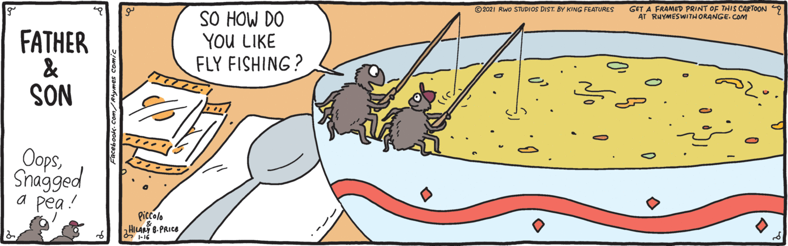 Drawing OCR: GET A FRAMED PRINT OF THIS CARTOON AT RHYMESWITHORANGE. COM ©2021 RWo STUDIOS DIST. BY KING FEATURES FATHER & SON SO HOW DO YOU LIKE FLY FISHING ? OopsShagged a pea! Piccolo HILAN B-PRICE 6 -16 GET A FRAMED PRINT OF THIS CARTOON AT RHYMESWITHORANGE. COM ©2021 RWo STUDIOS DIST. BY KING FEATURES FATHER & SON SO HOW DO YOU LIKE FLY FISHING ? OopsShagged a pea! Piccolo HILAN B-PRICE 6 -16