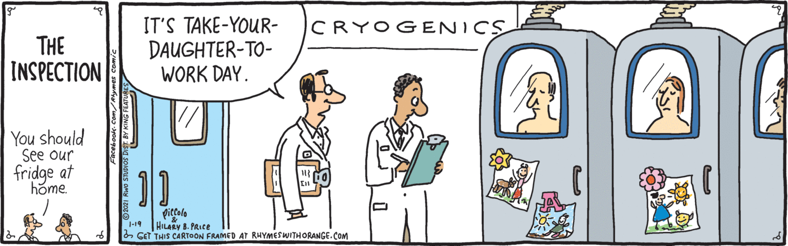 Pleased OCR: IT'S TAKE-YOUR- DAUGHTER-TO- WORK DAY. CRYOGENICS THE INSPECTION You should See our fridge at home. diccolo HILARY 8. PRICE 2 GET THIS CARTOON FRAMED AT RHYMESWITHORANGE. COM 1-19 IT'S TAKE-YOUR- DAUGHTER-TO- WORK DAY. CRYOGENICS THE INSPECTION You should See our fridge at home. diccolo HILARY 8. PRICE 2 GET THIS CARTOON FRAMED AT RHYMESWITHORANGE. COM 1-19