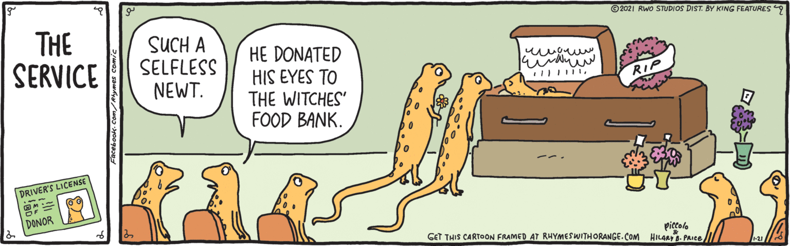Tail OCR: THE SERVICE © 2021 RWo STUDIOS DIST. BY KING FEATURES 9 SUCH A SELFLESS NEWT. HE DONATED HIS EYES TO THE WITCHES' FOOD BANK. RIP DRIVER'S LICENSE DONOR piccolo GET THIS CARTOON FRAMED AT RHYMESWITHORANGE. COM HILGAY- PRICE acebook-Com/Ahyrmes co THE SERVICE © 2021 RWo STUDIOS DIST. BY KING FEATURES 9 SUCH A SELFLESS NEWT. HE DONATED HIS EYES TO THE WITCHES' FOOD BANK. RIP DRIVER'S LICENSE DONOR piccolo GET THIS CARTOON FRAMED AT RHYMESWITHORANGE. COM HILGAY- PRICE acebook-Com/Ahyrmes co
