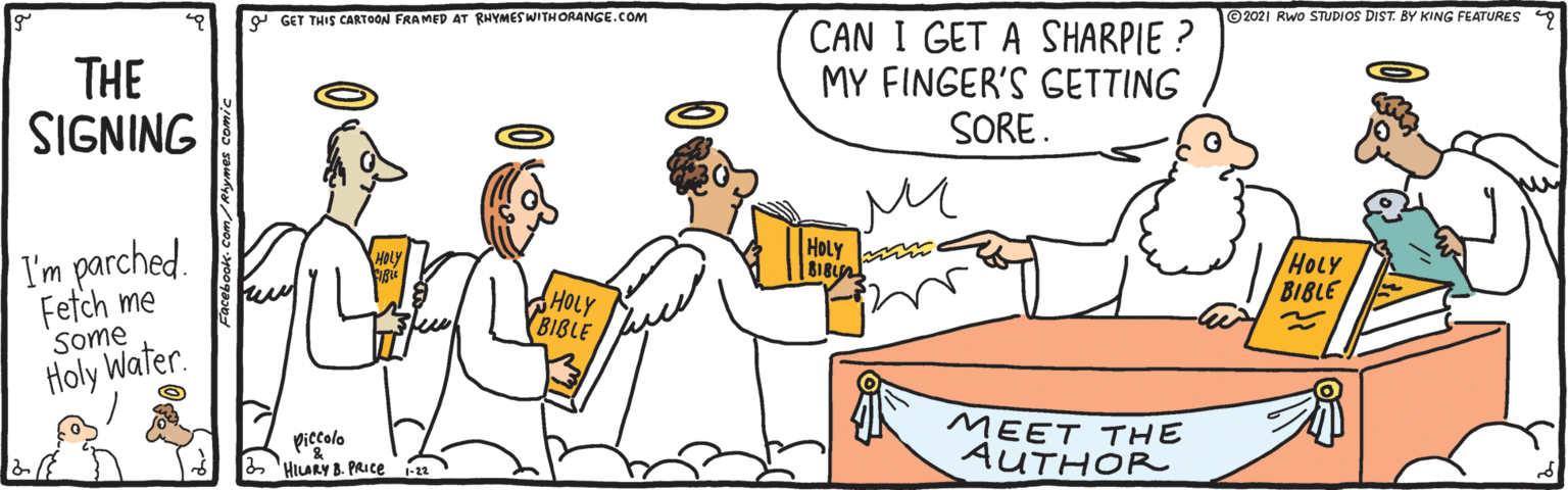 Font OCR: Y GET THIS CARTOON FRAMED AT RHYMESWITHORANGE.COM ©2021 Rwo STUDIOS DIST. BY KING FEATURES 9 THE SIGNING CAN I GET A SHARPIE ? MY FINGER'S GETTING SORE. I'm parched. HOLY m BIBL HOLY BIBLE Fetch me Some Holy Water. HOLY BIBLE piecolo 6 'HLARY B. PRICE a MEET THE AUTHOR Y GET THIS CARTOON FRAMED AT RHYMESWITHORANGE.COM ©2021 Rwo STUDIOS DIST. BY KING FEATURES 9 THE SIGNING CAN I GET A SHARPIE ? MY FINGER'S GETTING SORE. I'm parched. HOLY m BIBL HOLY BIBLE Fetch me Some Holy Water. HOLY BIBLE piecolo 6 'HLARY B. PRICE a MEET THE AUTHOR