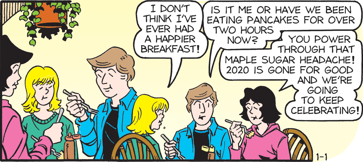 Illustration OCR: I DON'T THINK I'VE EATING PANCAKES FOR OVER EVER HAD A HAPPIER BREAKFAST! IS IT ME OR HAVE WE BEEN TWO HOURS NOW? YOU POWER THROUGH THAT MAPLE SUGAR HEADACHE! 2020 IS GONE FOR GOOD AND WE'RE GOING TO KEEP CELEBRATING! 1-1 I DON'T THINK I'VE EATING PANCAKES FOR OVER EVER HAD A HAPPIER BREAKFAST! IS IT ME OR HAVE WE BEEN TWO HOURS NOW? YOU POWER THROUGH THAT MAPLE SUGAR HEADACHE! 2020 IS GONE FOR GOOD AND WE'RE GOING TO KEEP CELEBRATING! 1-1