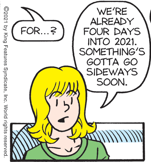 Cartoon OCR: WE'RE ALREADY FOUR DAYS INTO 2021. SOMETHING'S GOTTA GO SIDEWAYS SOON. FOR...? ©2021 by King Features SyndicateInc. World rights reserved. WE'RE ALREADY FOUR DAYS INTO 2021. SOMETHING'S GOTTA GO SIDEWAYS SOON. FOR...? ©2021 by King Features SyndicateInc. World rights reserved.