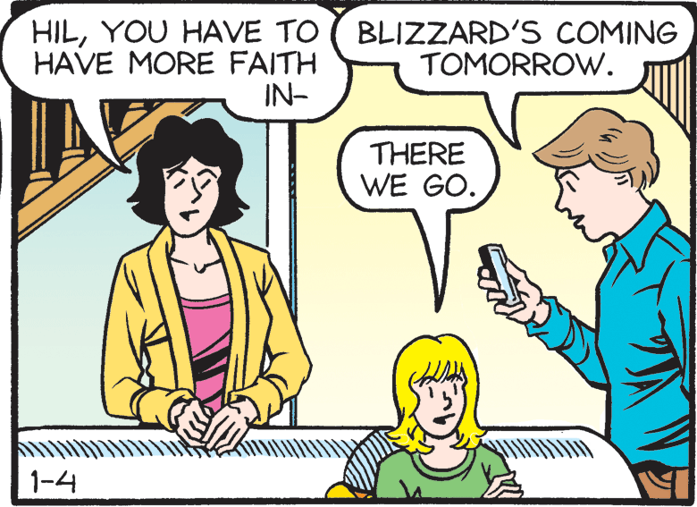 Cartoon OCR: HILYOU HAVE TO HAVE MORE FAITH IN- BLIZZARD'S COMING TOMORROW. THERE WE GO. 1-4 HILYOU HAVE TO HAVE MORE FAITH IN- BLIZZARD'S COMING TOMORROW. THERE WE GO. 1-4