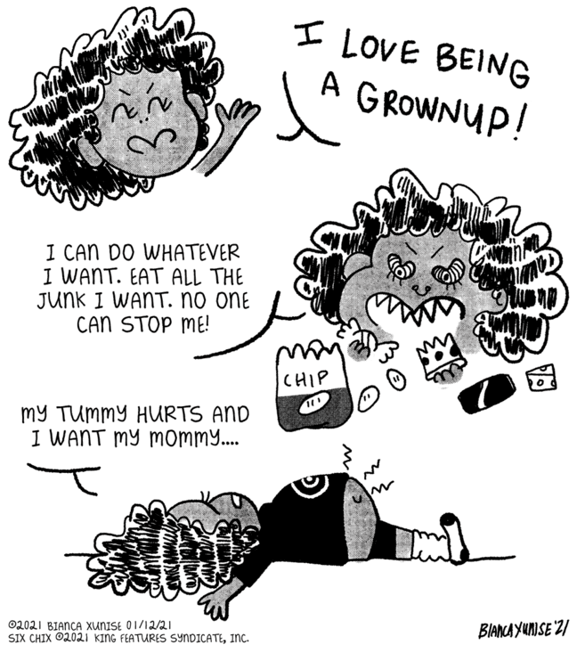 Line art OCR: I LOVE BEING A GROWNUP! I CAN DO WHATEVER I WANT. EAT ALL THE JUNK I WANT. no one CAN STOP ME! CHIP my TUmmY HURTS AND I WANT MY momm.. BIANCA YUNISE "21 ©2021 BIANCA XUNISE O1/12/21 SIX CHIX ©2021 KING FEATURES SYNDICATEInc. I LOVE BEING A GROWNUP! I CAN DO WHATEVER I WANT. EAT ALL THE JUNK I WANT. no one CAN STOP ME! CHIP my TUmmY HURTS AND I WANT MY momm.. BIANCA YUNISE "21 ©2021 BIANCA XUNISE O1/12/21 SIX CHIX ©2021 KING FEATURES SYNDICATE