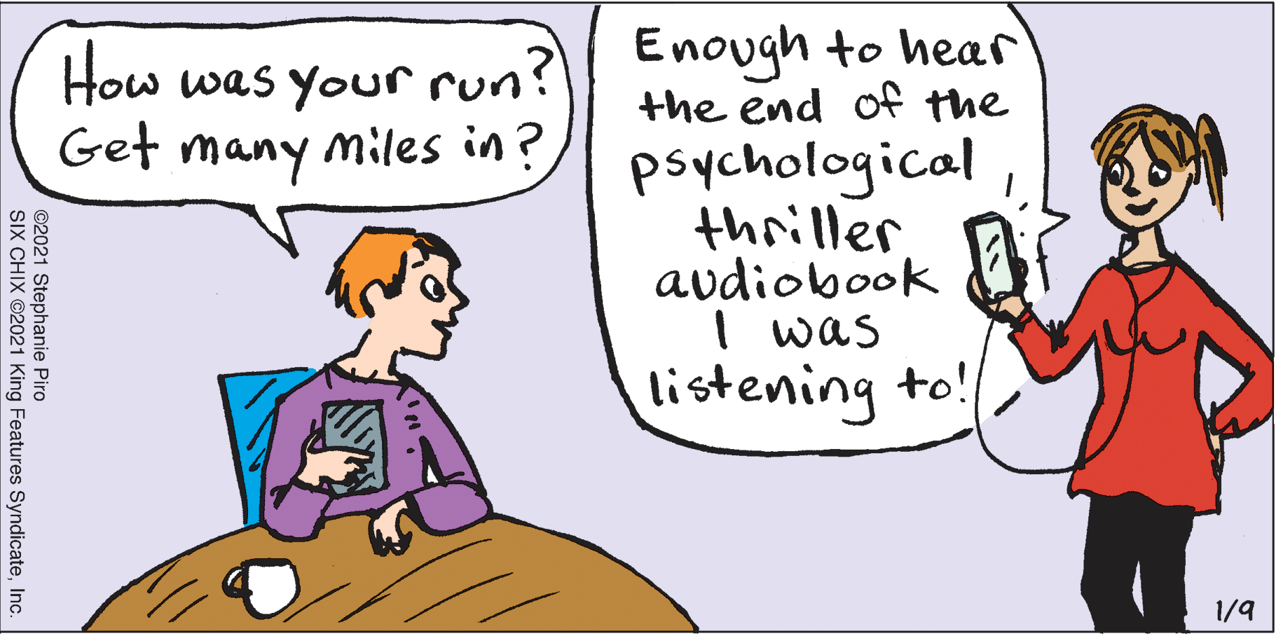 Cartoon OCR: How was your run? Enough to hear the end of the Get many miles in? psychological thriller audiobook I was listening to! 1/9 ©2021 Stephanie Piro SIX CHIX ©2021 King Features SyndicateInc. How was your run? Enough to hear the end of the Get many miles in? psychological thriller audiobook I was listening to! 1/9 ©2021 Stephanie Piro SIX CHIX ©2021 King Features Syndicate