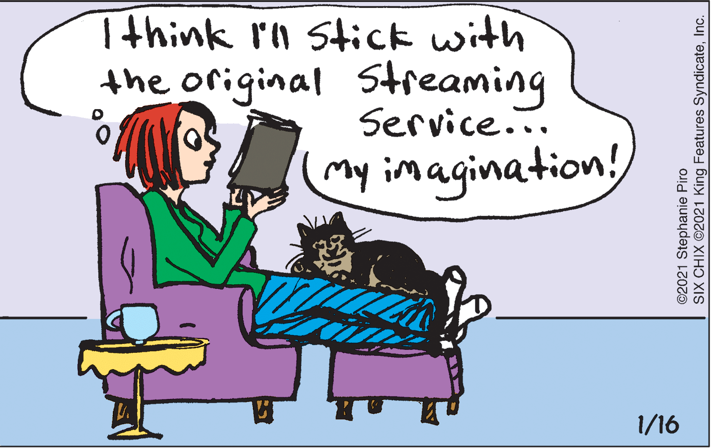 Fiction OCR: Tthink r'n stick with the original Streaming Service... my imagination! 1/16 ©2021 Stephanie Piro SIX CHIX ©2021 King Features SyndicateInc. Tthink r'n stick with the original Streaming Service... my imagination! 1/16 ©2021 Stephanie Piro SIX CHIX ©2021 King Features Syndicate