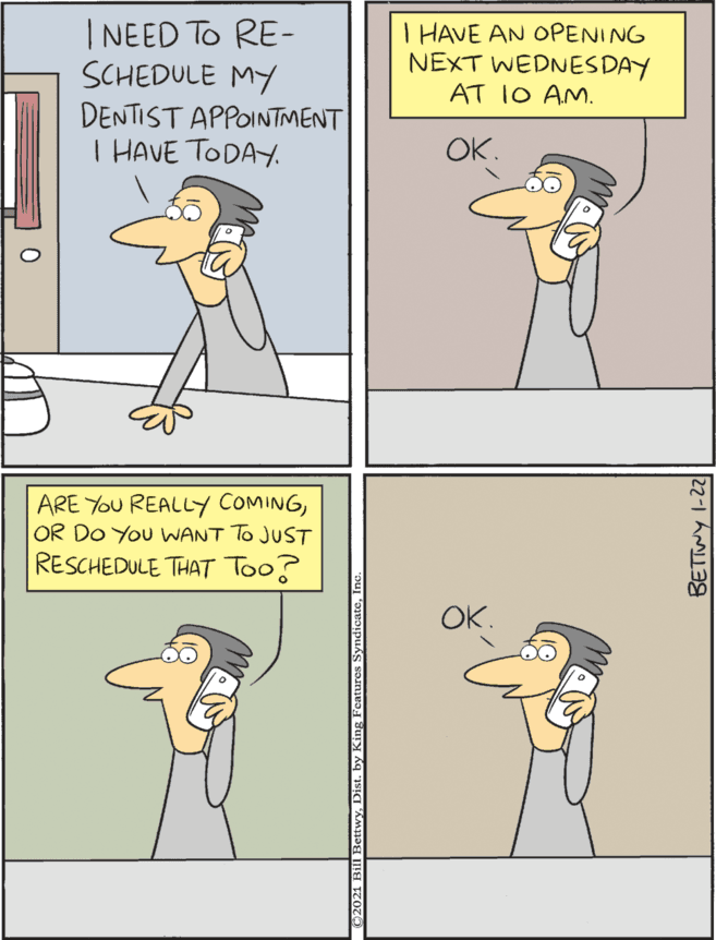 Illustration OCR: I NEED To RE- SCHEDULE MY I HAVE AN OPENING NEXT WEDNES DAY ARE YOU REALLY COMINGOR DO You WANT To JUST RESCHEDULE THAT Too? AT 1O AM. DENTIST APPOINTMENT I HAVE TODAY. OK. OK. 22-1 AM39 I NEED To RE- SCHEDULE MY I HAVE AN OPENING NEXT WEDNES DAY ARE YOU REALLY COMINGOR DO You WANT To JUST RESCHEDULE THAT Too? AT 1O AM. DENTIST APPOINTMENT I HAVE TODAY. OK. OK. 22-1 AM39