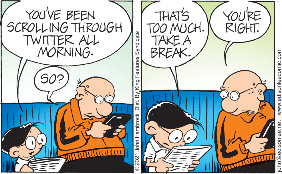 Organism OCR: YOU'VE BEEN SCROLL ING THROUGH TWITTER ALL MORNING. THAT'S TOO MUCH. TAKE A BREAK. YOURE RIGHT. SO? O2021 John Hambrock Dist. ByKing Features Syndicate john@edisonlee.net www.edisonleecomic.com YOU'VE BEEN SCROLL ING THROUGH TWITTER ALL MORNING. THAT'S TOO MUCH. TAKE A BREAK. YOURE RIGHT. SO? O2021 John Hambrock Dist. ByKing Features Syndicate john@edisonlee.net www.edisonleecomic.com