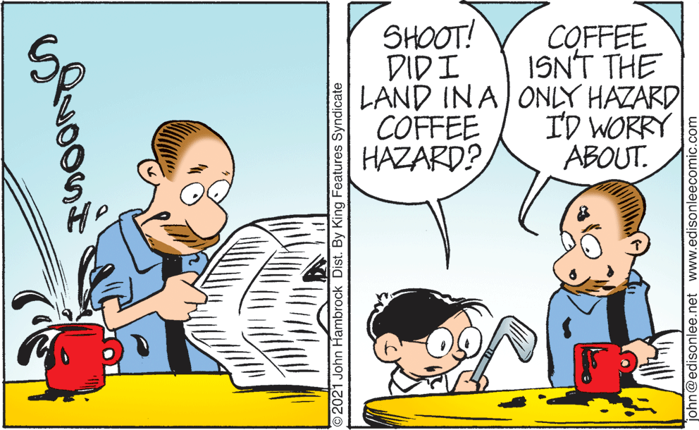 Parallel OCR: SHOOT! DIDI LAND INA ONLY HAZARD COFFEE HAZARD? COFFEE ISN'T THE ID WORRY ABOUT. ©2021 John Hambrock Dist. By King Features Syndicate john@edisonlee.net www.edisonleecomic.com SHOOT! DIDI LAND INA ONLY HAZARD COFFEE HAZARD? COFFEE ISN'T THE ID WORRY ABOUT. ©2021 John Hambrock Dist. By King Features Syndicate john@edisonlee.net www.edisonleecomic.com