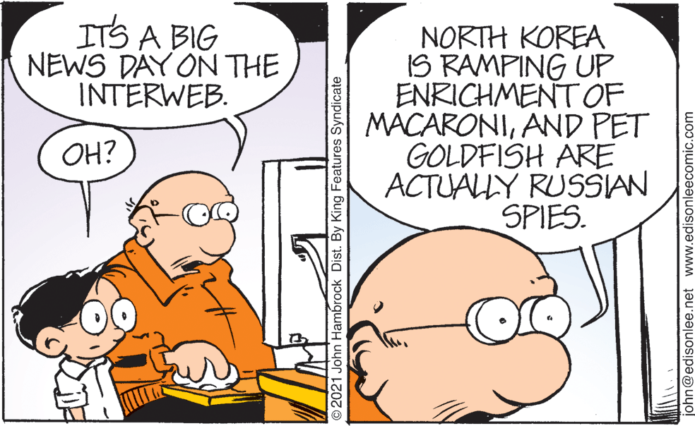 Interaction OCR: ITS A BIG NEWS DAY ON THE INTERWEB. NORTH KOREA IS RAMPING UP ENRICHMENT OF MACARONIAND PET GOLDFISH ARE ACTUALY RUSSIAN SPIES. OH? O2021 John Hambrock Dist. By King Features Syndicate john@edisonlee.net www.edisonleecomic.com ITS A BIG NEWS DAY ON THE INTERWEB. NORTH KOREA IS RAMPING UP ENRICHMENT OF MACARONIAND PET GOLDFISH ARE ACTUALY RUSSIAN SPIES. OH? O2021 John Hambrock Dist. By King Features Syndicate john@edisonlee.net www.edisonleecomic.com