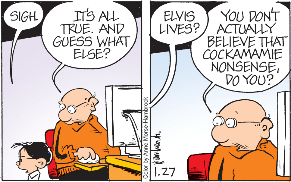 Finger OCR: ITS ALL TRUE. AND GUESS WHAT ELSE? YOU DON'T LIVES?/ ACTUALLY BELIEVE THAT COCKAMAMIE NONSENSEDO YOU? SIGH. ELVIS 1.27 Color by Anne Morse-Hambrock ITS ALL TRUE. AND GUESS WHAT ELSE? YOU DON'T LIVES?/ ACTUALLY BELIEVE THAT COCKAMAMIE NONSENSEDO YOU? SIGH. ELVIS 1.27 Color by Anne Morse-Hambrock
