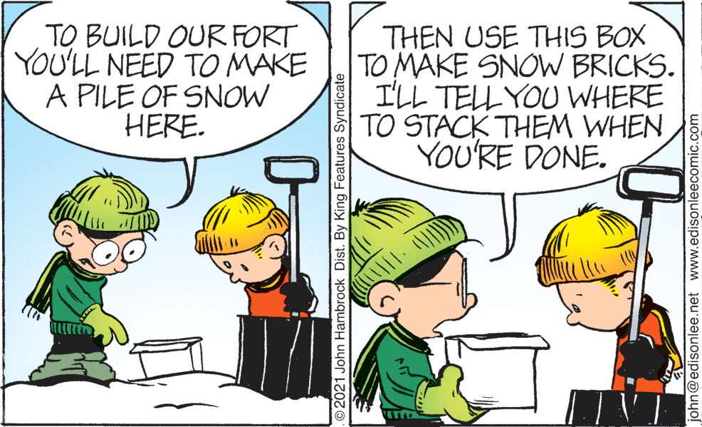 Mammal OCR: TO BUILD OUR FORT YOU'LL NEED TO MAKE A PILE OF SNOW HERE. THEN USE THIS BOX TO MAKE SNOW BRICKS. ILL TELL YOU WHERE TO STACK THEM WHEN YOU'RE DONE. 2021 John Hambrock Dist. By King Features Syndicate john@edisonlee.net www.edisonleecomic.com TO BUILD OUR FORT YOU'LL NEED TO MAKE A PILE OF SNOW HERE. THEN USE THIS BOX TO MAKE SNOW BRICKS. ILL TELL YOU WHERE TO STACK THEM WHEN YOU'RE DONE. 2021 John Hambrock Dist. By King Features Syndicate john@edisonlee.net www.edisonleecomic.com