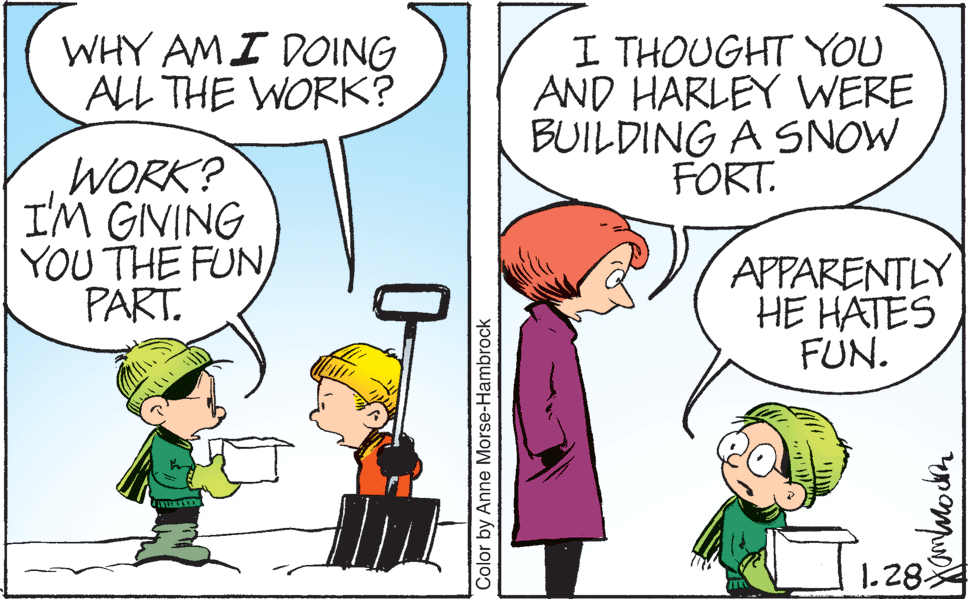 Product OCR: WHY AMI DOING ALL THE WORK? I THOUGHT YOU AND HARLEY WERE BUILDING A SNOW FORT. WORK? I'M GIVING YOU THE FUN PART. APPARENTLY HE HATES FUN. 1.28 Color by Anne Morse-Hambrock WHY AMI DOING ALL THE WORK? I THOUGHT YOU AND HARLEY WERE BUILDING A SNOW FORT. WORK? I'M GIVING YOU THE FUN PART. APPARENTLY HE HATES FUN. 1.28 Color by Anne Morse-Hambrock