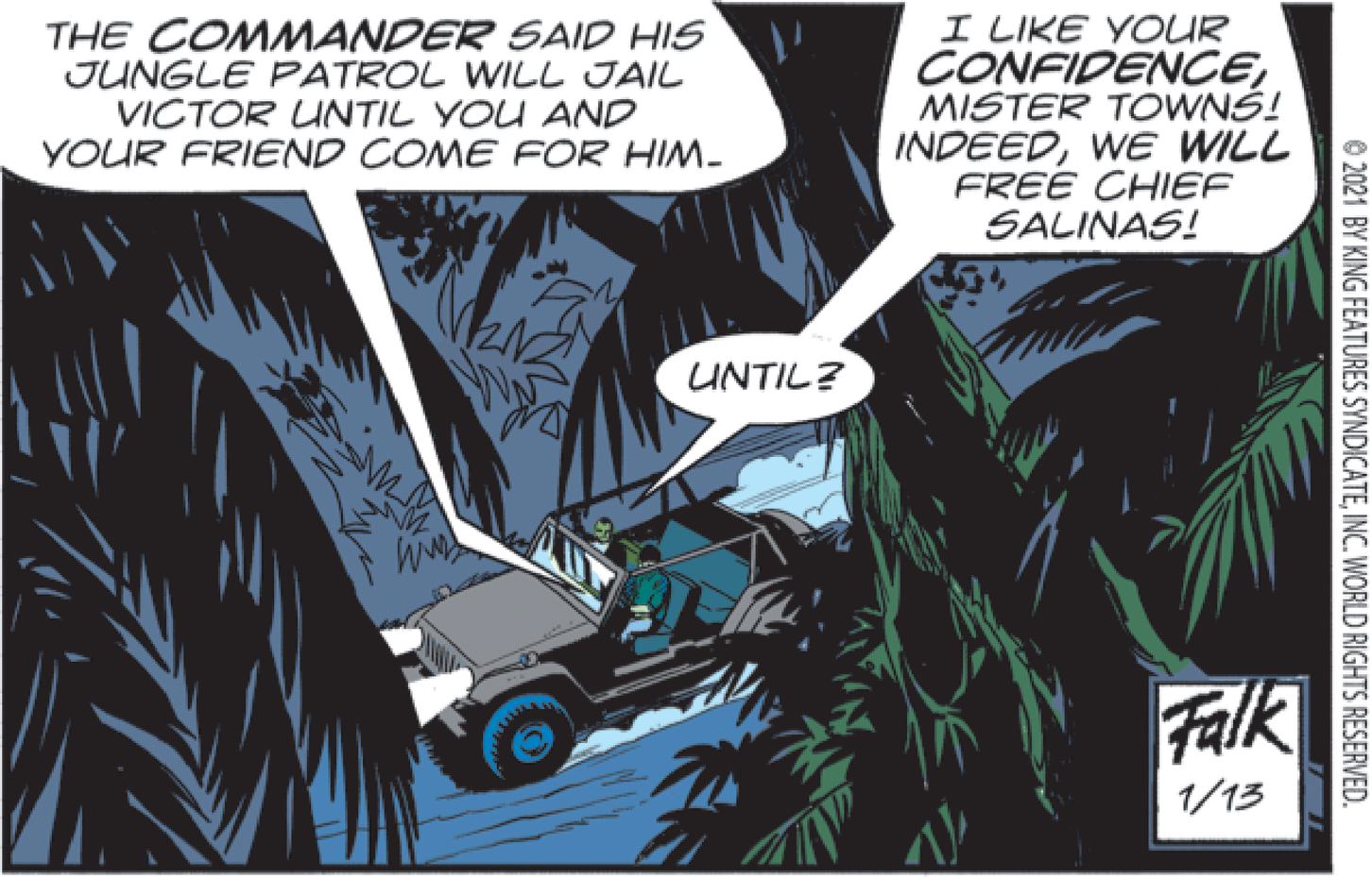 Illustration OCR: THE COMMANDER SAID HIS JUNGLE PATROL WILL JAIL VICTOR UNTIL YOU AND YOUR FRIEND COME FOR HIM- I LIKE YOUR CONFIDENCEMISTER TOWNS! INDEEDWE WILL FREE CHIEF SALINAS! UNTIL? Falk 1/13 © 2021 BY KING FEATURES SYNDICATEINC. WORLD RIGHTS RESERVED. THE COMMANDER SAID HIS JUNGLE PATROL WILL JAIL VICTOR UNTIL YOU AND YOUR FRIEND COME FOR HIM- I LIKE YOUR CONFIDENCEMISTER TOWNS! INDEEDWE WILL FREE CHIEF SALINAS! UNTIL? Falk 1/13 © 2021 BY KING FEATURES SYNDICATEINC. WORLD RIGHTS RESERVED.
