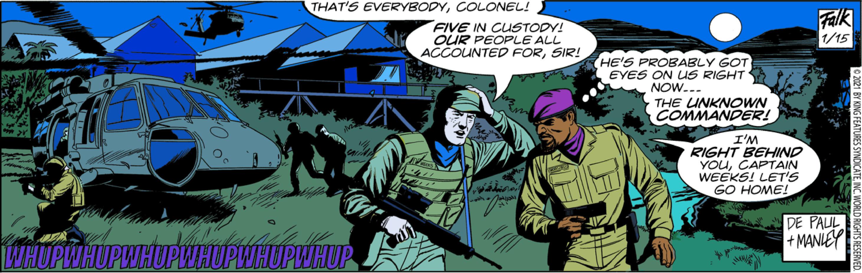 Comics OCR: THAT'S EVERYBODYCOLONEL! FIVE IN CUSTODY! OUR PEOPLE ALL ACCOUNTED FORSIR! Falk 1/15 HE'S PROBABLY GOT EYES ON US RIGHT NOW... THE UNKNOWN COMMANDER! I'M RIGHT BEHIND YOuCAPTAIN WEEKS! LET'S GO HOME! DE PAUL + MANLEY WHOPWHUPWHUPWHUPWHUPWHUP 2021 BY KING FEATURES SYNDICATEINC. WORLD RIGHTS THAT'S EVERYBODYCOLONEL! FIVE IN CUSTODY! OUR PEOPLE ALL ACCOUNTED FORSIR! Falk 1/15 HE'S PROBABLY GOT EYES ON US RIGHT NOW... THE UNKNOWN COMMANDER! I'M RIGHT BEHIND YOuCAPTAIN WEEKS! LET'S GO HOME! DE PAUL + MANLEY WHOPWHUPWHUPWHUPWHUPWHUP 2021 BY KING FEATURES SYNDICATEINC. WORLD RIGHTS