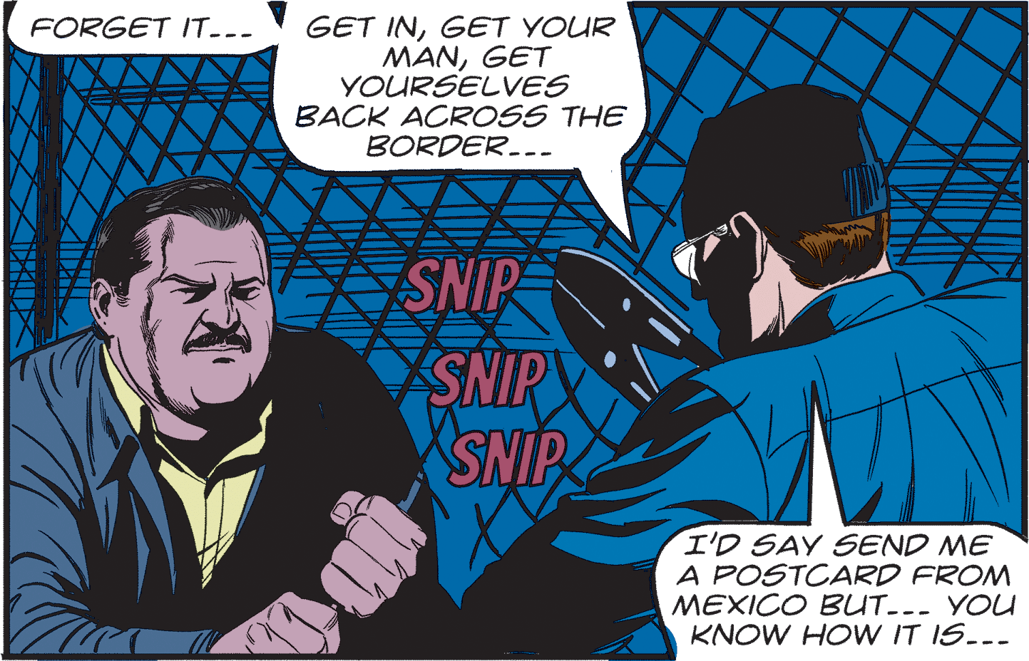 Comic book OCR: FORGET IT--- GET INGET YOUR MANGET YOURSELVES BACK ACROSS THE BORDER.-- SNIP SNIP SNIP I'D SAY SEND ME A POSTCARD FROM MEXICO BUT..- YOU KNOW HOW IT IS..- FORGET IT--- GET INGET YOUR MANGET YOURSELVES BACK ACROSS THE BORDER.-- SNIP SNIP SNIP I'D SAY SEND ME A POSTCARD FROM MEXICO BUT..- YOU KNOW HOW IT IS..-