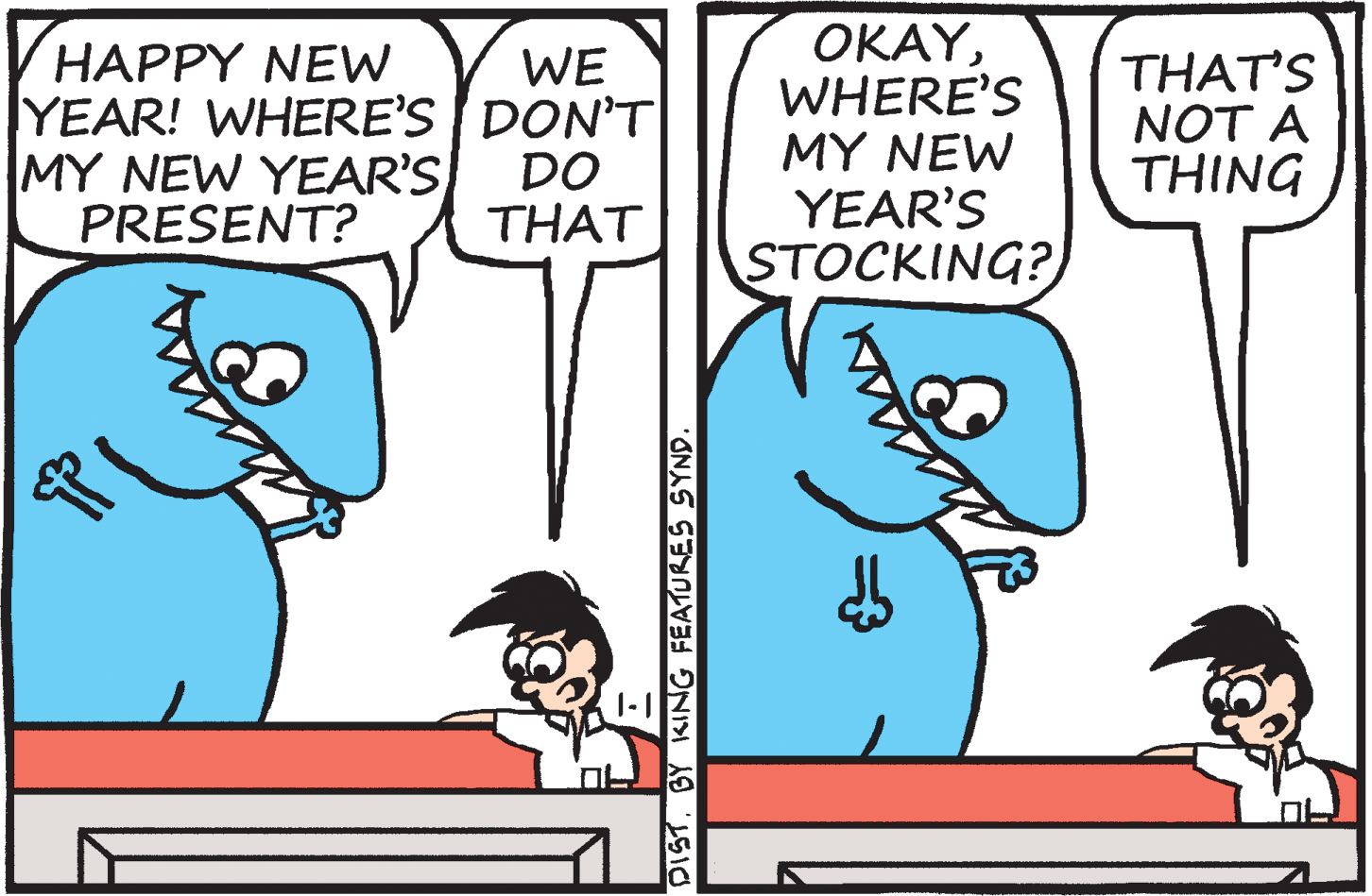 Organism OCR: HAPPY NEW YEAR! WHERE'S DON'T MY NEW YEAR'S PRESENT? OKAYWHERE'S MY NEW YEAR'S STOCKING? WE THAT'S NOT A THING DO THAT DISTBY KING FEATURES SYND. HAPPY NEW YEAR! WHERE'S DON'T MY NEW YEAR'S PRESENT? OKAYWHERE'S MY NEW YEAR'S STOCKING? WE THAT'S NOT A THING DO THAT DISTBY KING FEATURES SYND.
