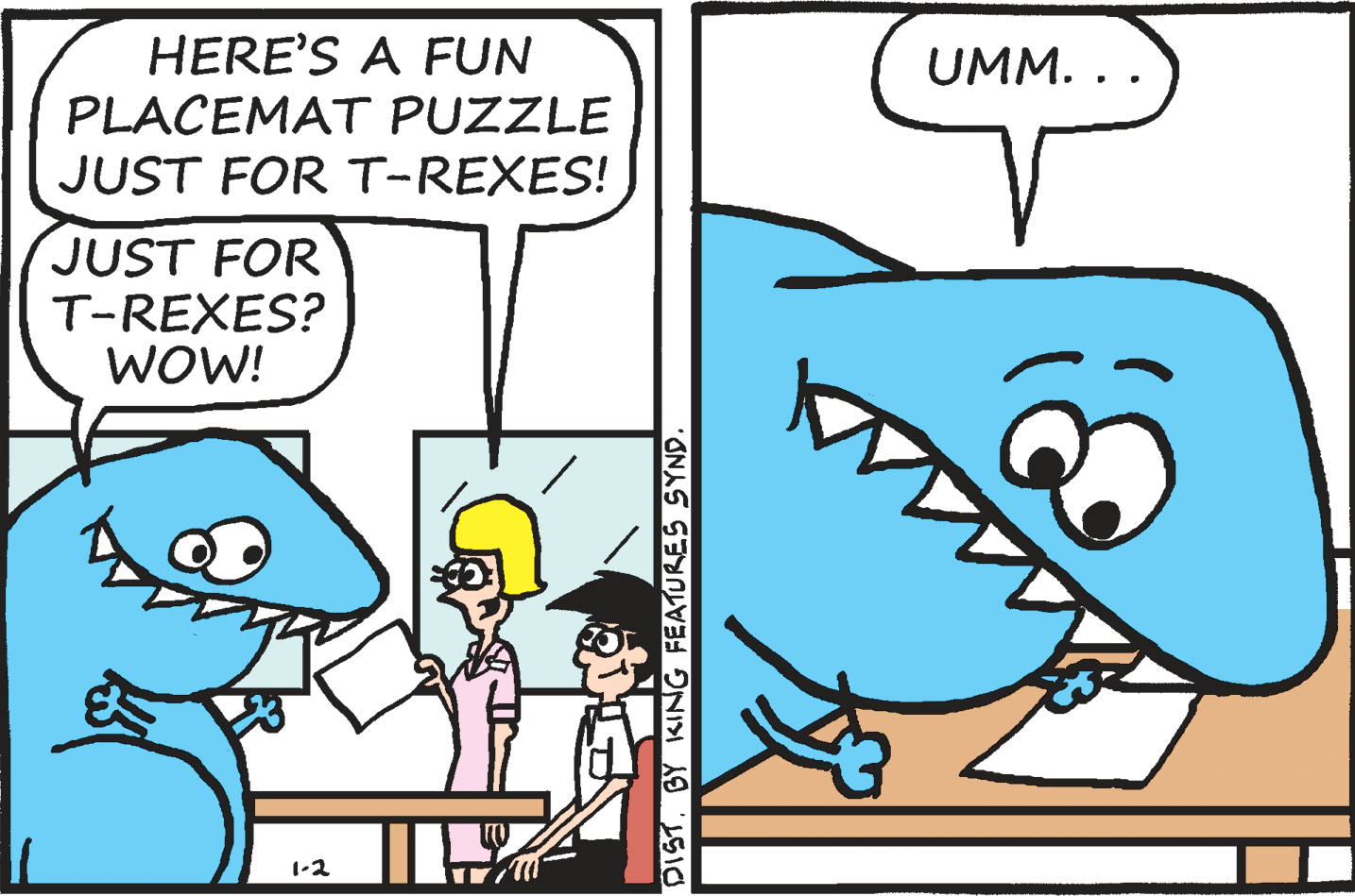 Font OCR: HERE'S A FUN PLACEMAT PUZZLE JUST FOR T-REXES! UMM. . . JUST FOR T-REXES? WOW! 1-2 DISTBY KING FEATURES SYND. HERE'S A FUN PLACEMAT PUZZLE JUST FOR T-REXES! UMM. . . JUST FOR T-REXES? WOW! 1-2 DISTBY KING FEATURES SYND.
