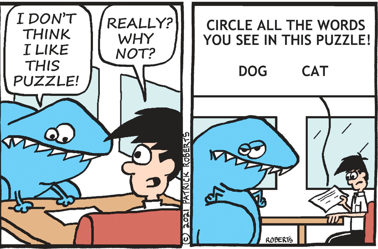 Jaw OCR: I DON'T THINK I LIKE THIS PUZZLE! REALLY? WHY NOT? CIRCLE ALL THE WORDS YOU SEE IN THIS PUZZLE! DOG CAT ROBERTS O2021 PATRICK ROBERTS I DON'T THINK I LIKE THIS PUZZLE! REALLY? WHY NOT? CIRCLE ALL THE WORDS YOU SEE IN THIS PUZZLE! DOG CAT ROBERTS O2021 PATRICK ROBERTS