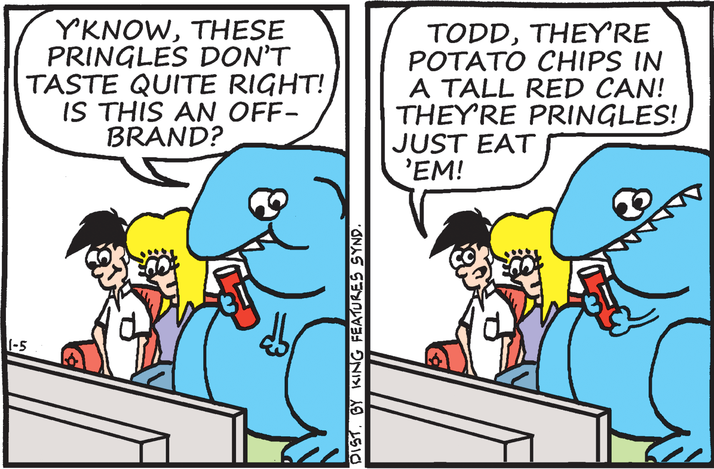 Interaction OCR: YKNOWTHESE PRINGLES DON'T TASTE QUITE RIGHT! IS THIS AN OFF- BRAND? TODDTHEY'RE POTATO CHIPS IN A TALL RED CAN! THEY'RE PRINGLES! JUST EAT 'EM! 1-5 DISTBY KING FEATURES SYND. YKNOWTHESE PRINGLES DON'T TASTE QUITE RIGHT! IS THIS AN OFF- BRAND? TODDTHEY'RE POTATO CHIPS IN A TALL RED CAN! THEY'RE PRINGLES! JUST EAT 'EM! 1-5 DISTBY KING FEATURES SYND.