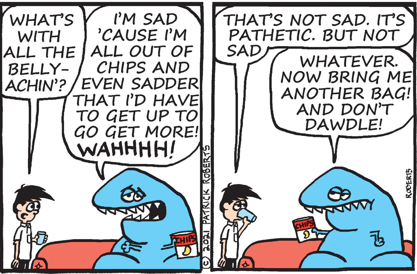 Azure OCR: WHAT'S WITH I'M SAD 'CAUSE I'M ALL THE | ALL OUT OF CHIPS AND ACHIN'? / EVEN SADDER THAT I'D HAVE ?O GET UP ?? GO GET MORE! WAHHHH! THAT'S NOT SAD. IT'S PATHETIC. BUT NOT SAD WHATEVER. NOW BRING ME ANOTHER BAG! AND DON'T DAWDLE! BELLY- CHIPS Onoal PATRICK ROBERTS ROBERTS WHAT'S WITH I'M SAD 'CAUSE I'M ALL THE | ALL OUT OF CHIPS AND ACHIN'? / EVEN SADDER THAT I'D HAVE ?O GET UP ?? GO GET MORE! WAHHHH! THAT'S NOT SAD. IT'S PATHETIC. BUT NOT SAD WHATEVER. NOW BRING ME ANOTHER BAG! AND DON'T DAWDLE! BELLY- CHIPS Onoal PATRICK ROBERTS ROBERTS