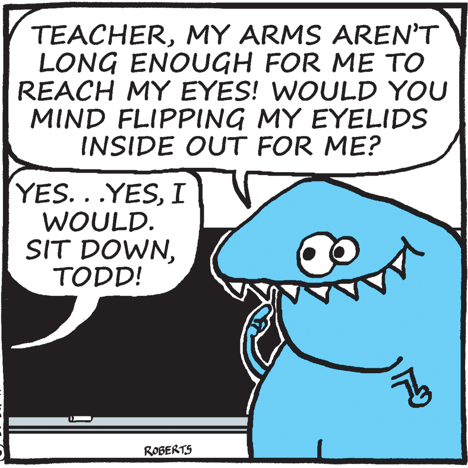 Humour OCR: TEACHERMY ARMS AREN'T LONG ENOUGH FOR ME TO REACH MY EYES! WOULD YOU MIND FLIPPING MY EYELIDS INSIDE OUT FOR ME? YES...YESI WOULD. SIT DOWNTODD! ROBERTS TEACHERMY ARMS AREN'T LONG ENOUGH FOR ME TO REACH MY EYES! WOULD YOU MIND FLIPPING MY EYELIDS INSIDE OUT FOR ME? YES...YESI WOULD. SIT DOWNTODD! ROBERTS