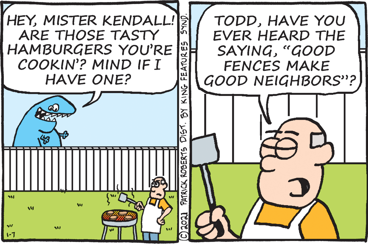 Fiction OCR: HEYMISTER KENDALL! ARE THOSE TASTY HAMBURGERS YOU'RE COOKIN'? MIND IF I HAVE ONE? TODDHAVE YOU EVER HEARD THE SAYING"GOOD FENCES MAKE GOOD NEIGHBORS"? 1-7 ©2021 PATRICK ROBERTS DIST. BY KING FEATURES SYND. HEYMISTER KENDALL! ARE THOSE TASTY HAMBURGERS YOU'RE COOKIN'? MIND IF I HAVE ONE? TODDHAVE YOU EVER HEARD THE SAYING"GOOD FENCES MAKE GOOD NEIGHBORS"? 1-7 ©2021 PATRICK ROBERTS DIST. BY KING FEATURES SYND.