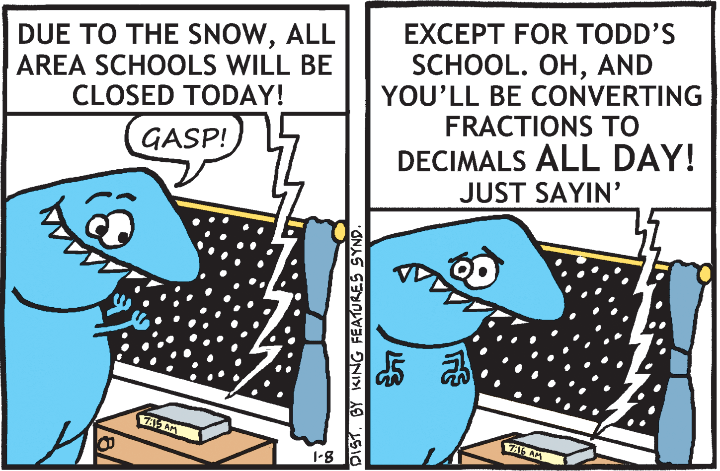 Parallel OCR: EXCEPT FOR TODD'S DUE TO THE SNOWALL AREA SCHOOLS WILL BE CLOSED TODAY! SCHOOL. OHAND YOU'LL BE CONVERTING FRACTIONS TO DECIMALS ALL DAY! JUST SAYIN' GASP! 7A15 AM 736 AM 1-8 DISTBY KING FEATURES SYND. EXCEPT FOR TODD'S DUE TO THE SNOWALL AREA SCHOOLS WILL BE CLOSED TODAY! SCHOOL. OHAND YOU'LL BE CONVERTING FRACTIONS TO DECIMALS ALL DAY! JUST SAYIN' GASP! 7A15 AM 736 AM 1-8 DISTBY KING FEATURES SYND.