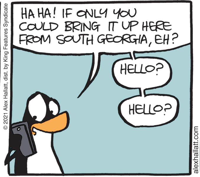 Rectangle OCR: HA HA! IF ONLY you COULD BRING T UP HERE FROM SOUTH GEORGIAEH? HELLO? HELLO? © 2021 Alex Hallattdist. by King Features Syndicate alexhallatt.com HA HA! IF ONLY you COULD BRING T UP HERE FROM SOUTH GEORGIAEH? HELLO? HELLO? © 2021 Alex Hallattdist. by King Features Syndicate alexhallatt.com