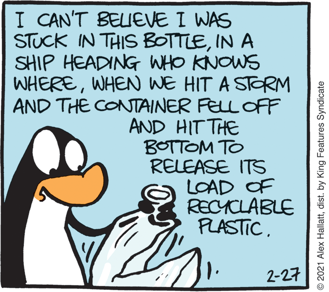 Rectangle OCR: I CAN'T BELIEVE I WAS STUCK IN THIS BOTTLEIN A SHIP HEADING WHO KNOWS WHEREWHEN WE HIT A STORM AND THE CONTAINER FELL OFF AND HIT THE BOTTOM TO RELEASE ITS LOAD OF RECYCLABLE PLASTIC2-27 © 2021 Alex Hallattdist. by King Features Syndicate I CAN'T BELIEVE I WAS STUCK IN THIS BOTTLEIN A SHIP HEADING WHO KNOWS WHEREWHEN WE HIT A STORM AND THE CONTAINER FELL OFF AND HIT THE BOTTOM TO RELEASE ITS LOAD OF RECYCLABLE PLASTIC2-27 © 2021 Alex Hallattdist. by King Features Syndicate