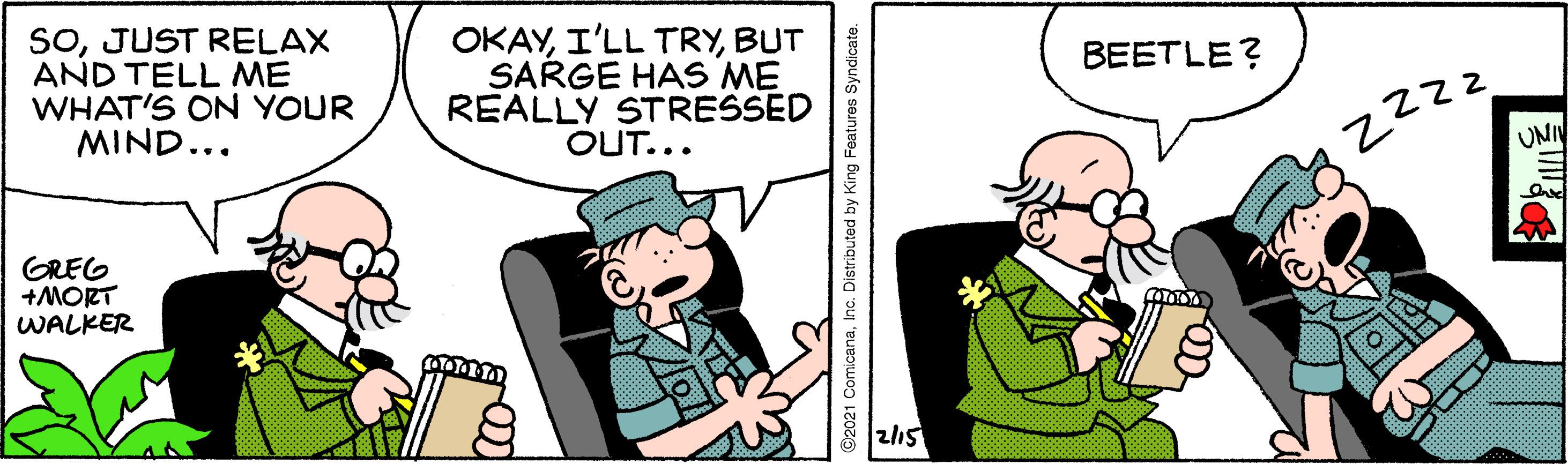 Font OCR: SOJUST RELAX AND TELL ME WHAT'S ON YOUR MIND... OKAYBUT SARGE HAS ME REALLY STRESSED OUT... BEETLE? UNI GREG +MORT WALKER z15 ©2021 ComicanaInc. Distributed by King Features Syndicate. SOJUST RELAX AND TELL ME WHAT'S ON YOUR MIND... OKAYI'LL TRYBUT SARGE HAS ME REALLY STRESSED OUT... BEETLE? UNI GREG +MORT WALKER z15 ©2021 ComicanaInc. Distributed by King Features Syndicate.