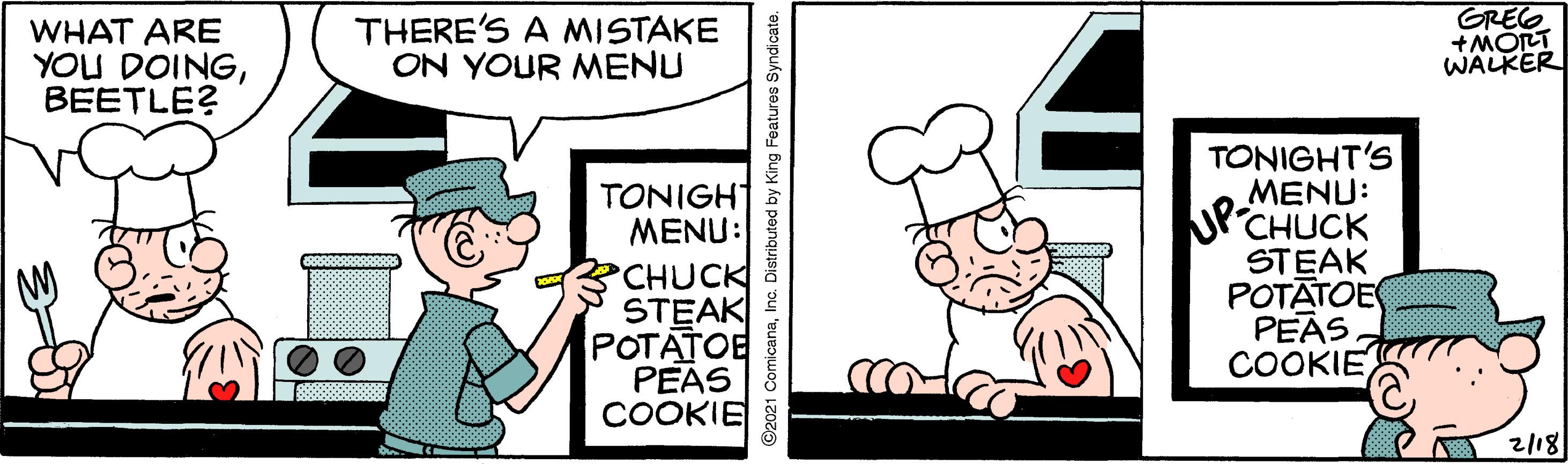 People OCR: WHAT ARE YOU DOINGBEETLE? THERE'S A MISTAKE ON YOUR MENU GREG +MORT WALKER TONIGHT MENU: CHUCK STEAK POTATOE PEAS COOKIE TONIGHT'S ??NU: 'CHUCK STEAK POTATOE PEAS COOKIE 2/18 WHAT ARE YOU DOINGBEETLE? THERE'S A MISTAKE ON YOUR MENU GREG +MORT WALKER TONIGHT MENU: CHUCK STEAK POTATOE PEAS COOKIE TONIGHT'S ??NU: 'CHUCK STEAK POTATOE PEAS COOKIE 2/18