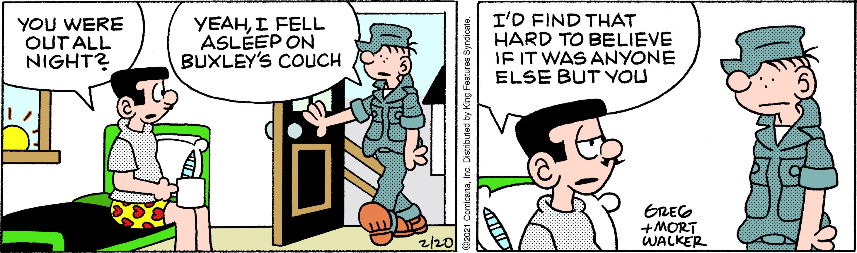 Illustration OCR: YOU WERE OUT ALL NIGHT? YEAHI FELL ASLÉEP ON BUXLEY'S COUCH I'D FIND THAT HARD TO BELIEVE IF IT WAS ANYONE ELSE BUT YOU GREG +MORT WALKER ?20 ©2021 ComicanaInc. Distributed by King Features Syndicate. YOU WERE OUT ALL NIGHT? YEAHI FELL ASLÉEP ON BUXLEY'S COUCH I'D FIND THAT HARD TO BELIEVE IF IT WAS ANYONE ELSE BUT YOU GREG +MORT WALKER ? 20 ©2021 ComicanaInc. Distributed by King Features Syndicate.