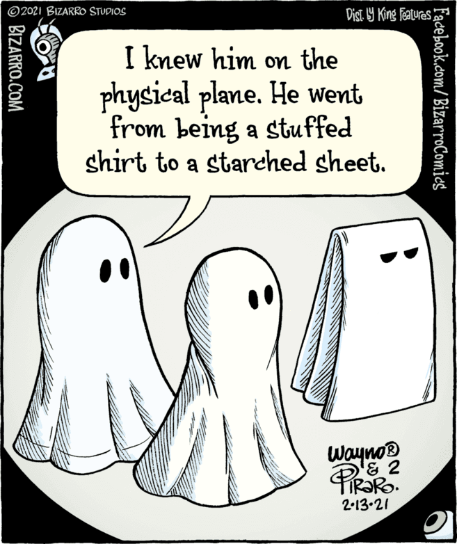 Organism OCR: 2021 BIZARRO STUDIOS Dist 9 King Features I knew him on the physical plane. He went from being a stuffed shirt to a starched sheet. Waynor '& 2 2-13.21 Facebook.com/BizarroComics BIZARRO.COM 2021 BIZARRO STUDIOS Dist 9 King Features I knew him on the physical plane. He went from being a stuffed shirt to a starched sheet. Waynor '& 2 2-13.21 Facebook.com/BizarroComics BIZARRO.COM