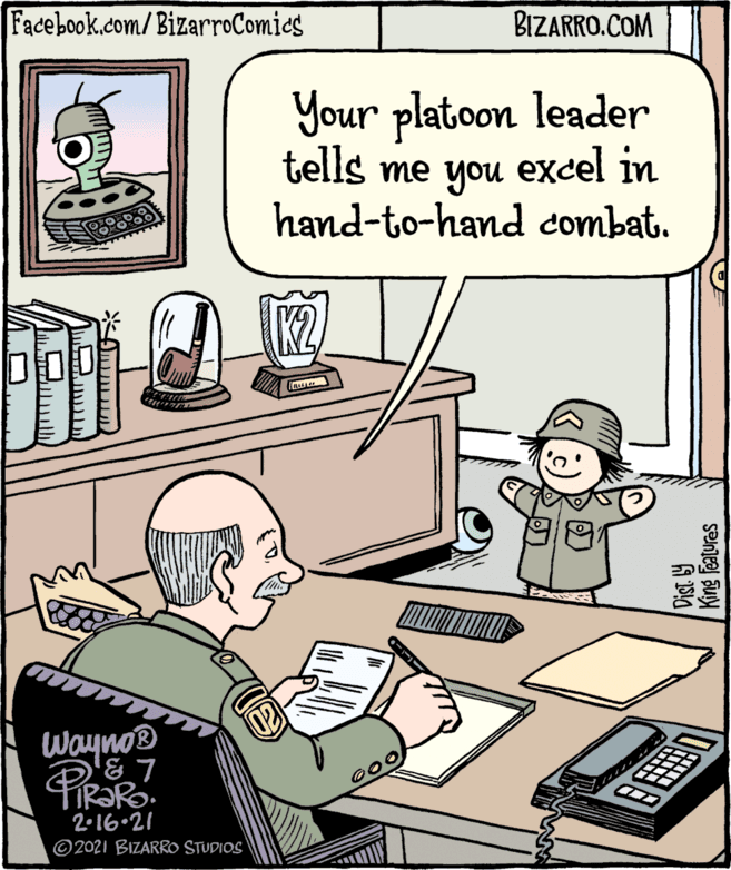 Room OCR: Facebook.com/BizarroComies BIZARRO.COM Your platoon leader tells me you excel in hand-to-hand combat. Wayno® 2•16•21 ©2021 BIZARRO STUDIOS King Features Facebook.com/BizarroComies BIZARRO.COM Your platoon leader tells me you excel in hand-to-hand combat. Wayno® 2•16•21 ©2021 BIZARRO STUDIOS King Features