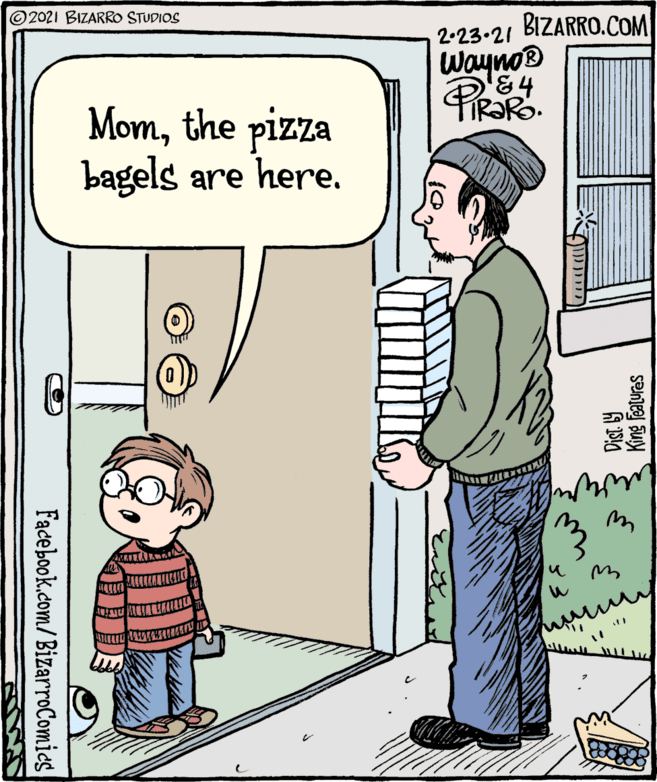 Rectangle OCR: 2021 BIZARRO STUDIOS BIZARRO.COM 2.23.21 Wayno® '84 TiRaRo. Momthe pizza bagels are here. King features Facebook.com/BizarroComies 2021 BIZARRO STUDIOS BIZARRO.COM 2.23.21 Wayno® '84 TiRaRo. Momthe pizza bagels are here. King features Facebook.com/BizarroComies