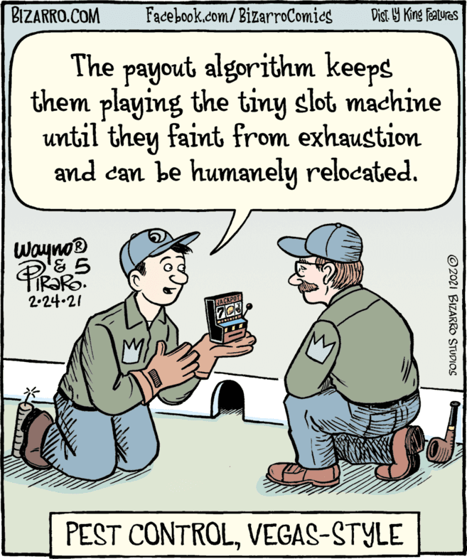 Rectangle OCR: BIZARRO.COM Facebook.com/BizarroComics Dist. 9 King features The payout algorithm keeps them playing the tiny slot machine until they faint from exhaustion and can be humanely relocated. Wayno® 2-24-21 ACKPOT 703 PEST CONTROLVEGAS-STYLE © 2021 BIZARRO STUDIOS BIZARRO.COM Facebook.com/BizarroComics Dist. 9 King features The payout algorithm keeps them playing the tiny slot machine until they faint from exhaustion and can be humanely relocated. Wayno® 2-24-21 ACKPOT 703 PEST CONTROLVEGAS-STYLE © 2021 BIZARRO STUDIOS