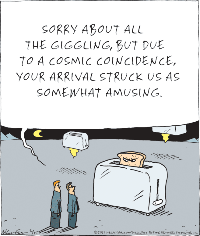 Design OCR: SORRY ABOUT ALL THE GIGGLINGBUT DUE TO A COSMIC CONCIDENCEYOUR ARRIVAL STRUCK US AS SOMEWHAT AMUSING. © 2021 NIKLAS ERIkcsON/BULLSINC. SORRY ABOUT ALL THE GIGGLINGBUT DUE TO A COSMIC CONCIDENCEYOUR ARRIVAL STRUCK US AS SOMEWHAT AMUSING. © 2021 NIKLAS ERIkcsON/BULLSDIST. BY KING FEATURES SYNDICATE