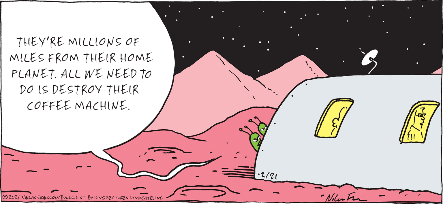 Astronomical object OCR: THEY'RE MILLIONS OF MILES FROM THEIR HOME PLANET. ALL WE NEED TO DO IS DESTROY THEIR COFFEE MACHINE. 2/21 ©2021 NiKLAs ERIkssON/BULLSINC. Nilen Fr THEY'RE MILLIONS OF MILES FROM THEIR HOME PLANET. ALL WE NEED TO DO IS DESTROY THEIR COFFEE MACHINE. 2/21 ©2021 NiKLAs ERIkssON/BULLSDIST. BY KING FEATURES SYNpICATEINC. Nilen Fr